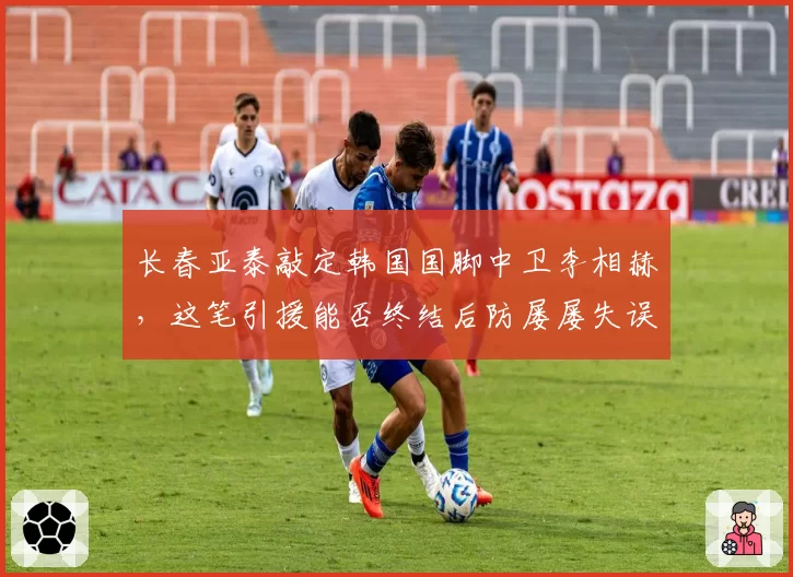 长春亚泰敲定韩国国脚中卫李相赫，这笔引援能否终结后防屡屡失误？