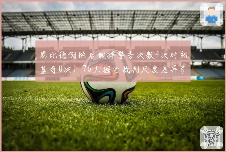 恩比德倒地后假摔警告次数4次对约基奇0次，76人掘金裁判尺度差异引热议