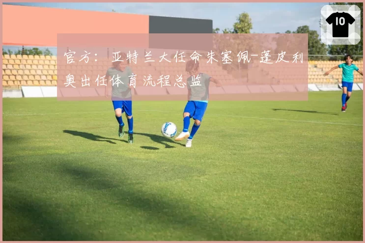 官方:亚特兰大任命朱塞佩-蓬皮利奥出任体育流程总监