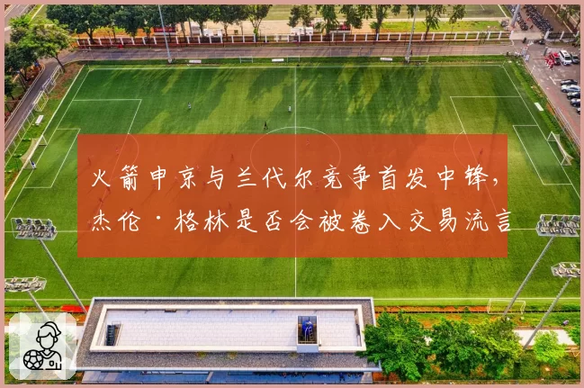 火箭申京与兰代尔竞争首发中锋,杰伦·格林是否会被卷入交易流言?