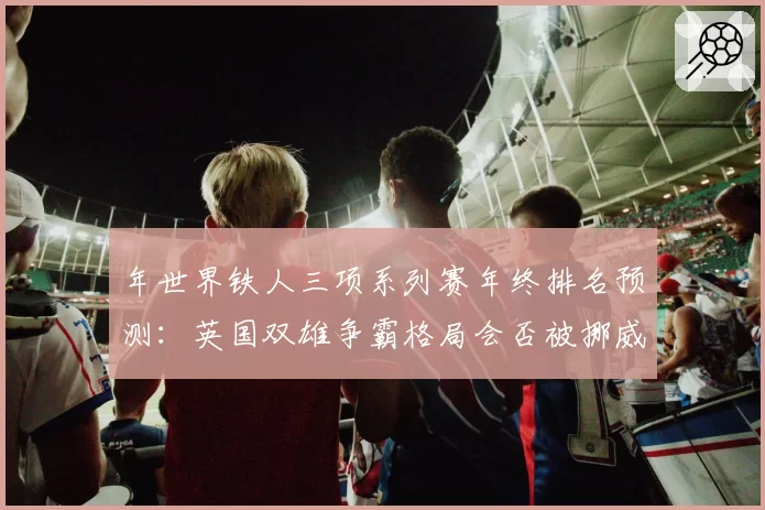 年世界铁人三项系列赛年终排名预测：英国双雄争霸格局会否被挪威新星打破？
