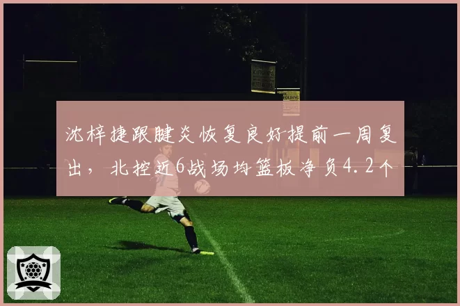 沈梓捷跟腱炎恢复良好提前一周复出，北控近6战场均篮板净负4.2个内线告急_br_
