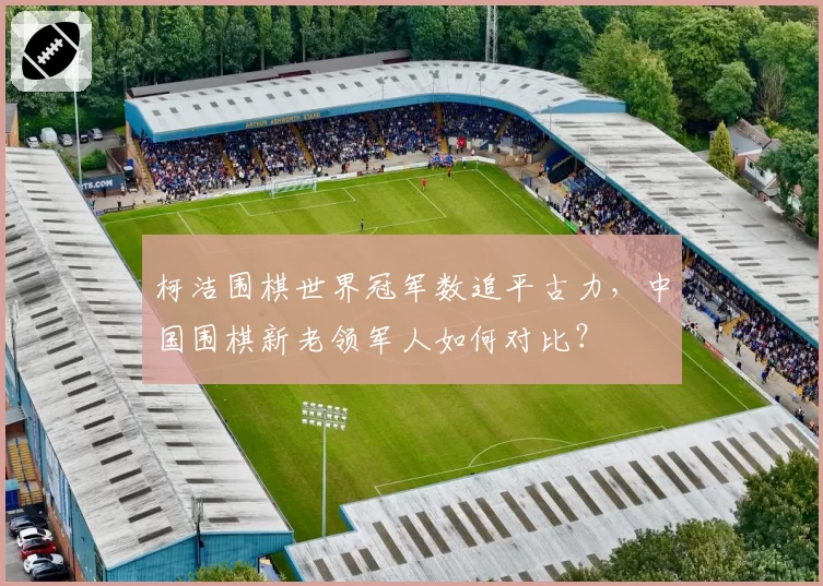 柯洁围棋世界冠军数追平古力，中国围棋新老领军人如何对比？