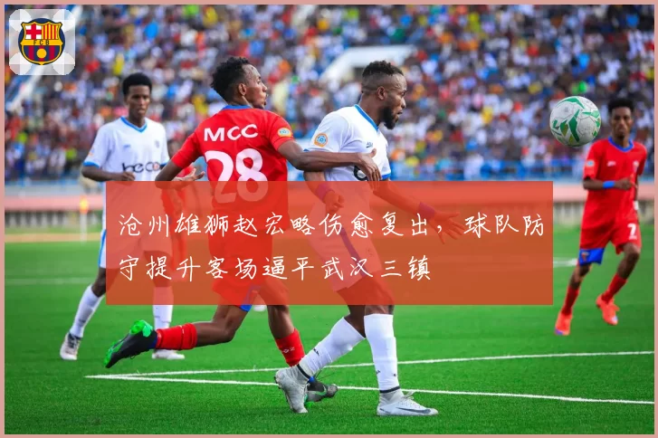 沧州雄狮赵宏略伤愈复出，球队防守提升客场逼平武汉三镇