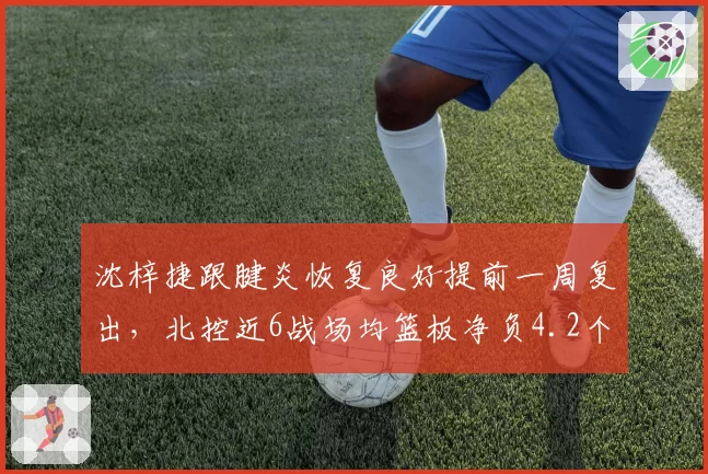 沈梓捷跟腱炎恢复良好提前一周复出，北控近6战场均篮板净负4.2个内线告急_br_