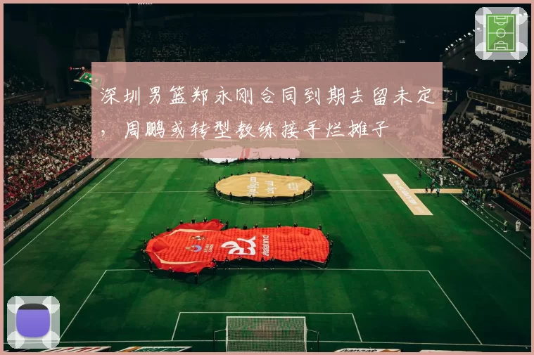 深圳男篮郑永刚合同到期去留未定，周鹏或转型教练接手烂摊子