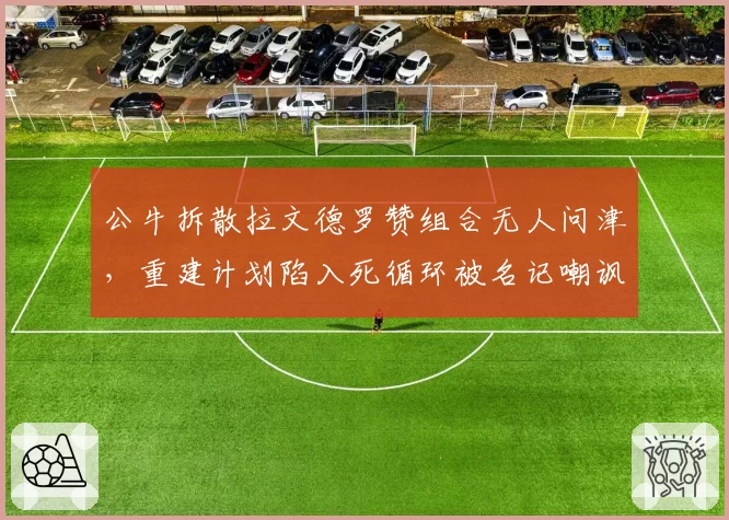 公牛拆散拉文德罗赞组合无人问津，重建计划陷入死循环被名记嘲讽