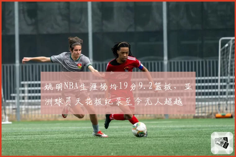 姚明NBA生涯场均19分9.2篮板，亚洲球员天花板纪录至今无人超越