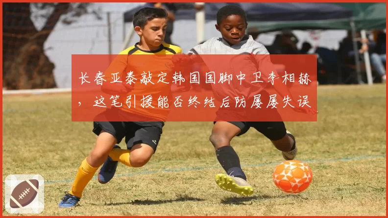 长春亚泰敲定韩国国脚中卫李相赫，这笔引援能否终结后防屡屡失误？