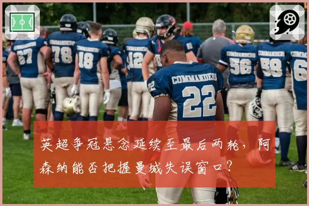 英超争冠悬念延续至最后两轮，阿森纳能否把握曼城失误窗口？