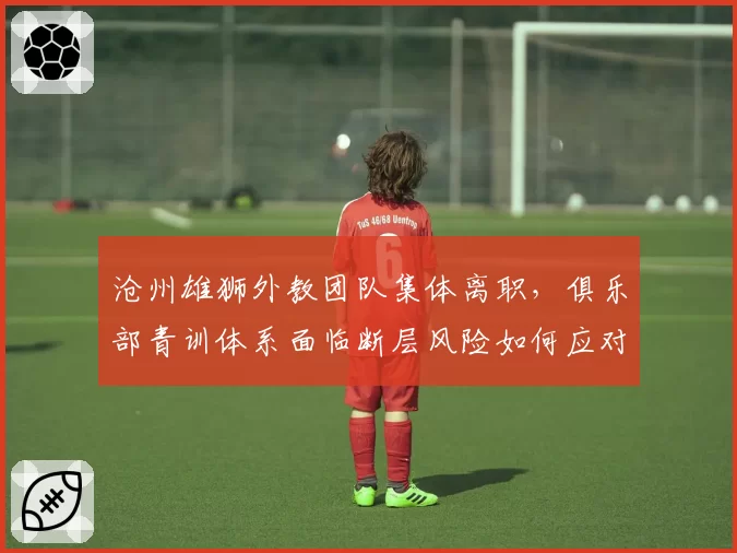 沧州雄狮外教团队集体离职，俱乐部青训体系面临断层风险如何应对？