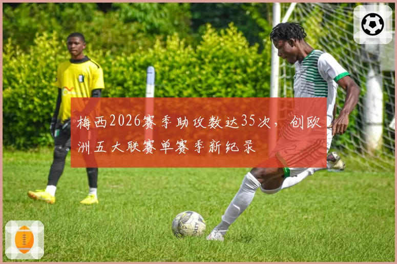 梅西2026赛季助攻数达35次,创欧洲五大联赛单赛季新纪录