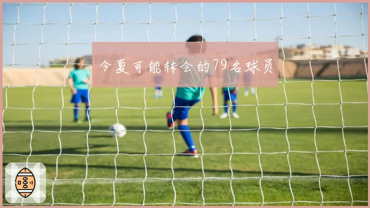 今夏可能转会的79名球员