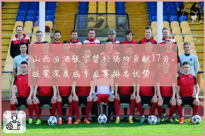 山西汾酒张宁替补场均贡献17分，板凳深度成季后赛排名优势