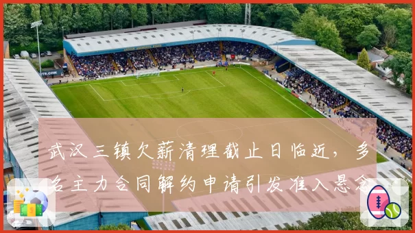 武汉三镇欠薪清理截止日临近,多名主力合同解约申请引发准入悬念