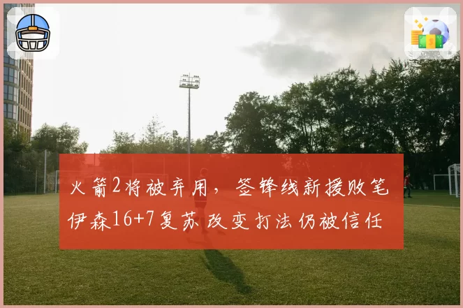 火箭2将被弃用，签锋线新援败笔 伊森16+7复苏 改变打法仍被信任