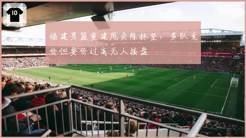 福建男篮重建甩卖陈林坚，多队竞价但要价过高无人接盘