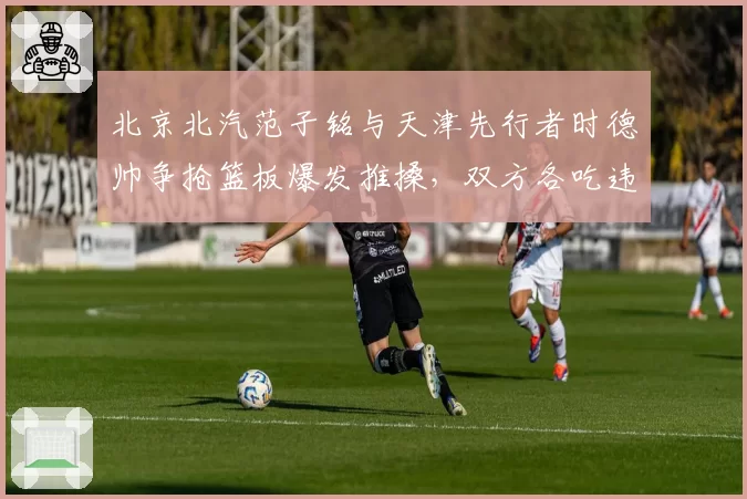 北京北汽范子铭与天津先行者时德帅争抢篮板爆发推搡，双方各吃违体却未影响比赛结果引热议