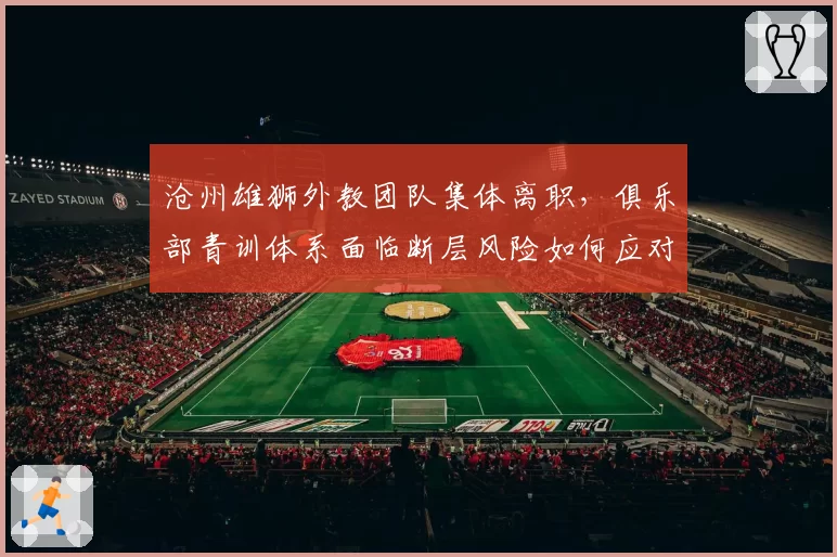 沧州雄狮外教团队集体离职，俱乐部青训体系面临断层风险如何应对？