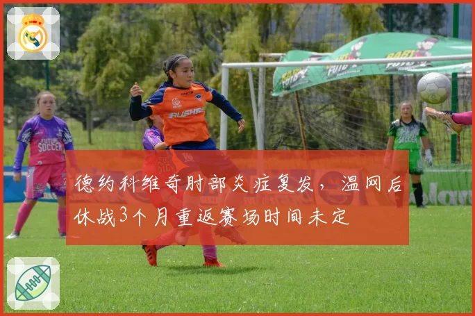 德约科维奇肘部炎症复发，温网后休战3个月重返赛场时间未定