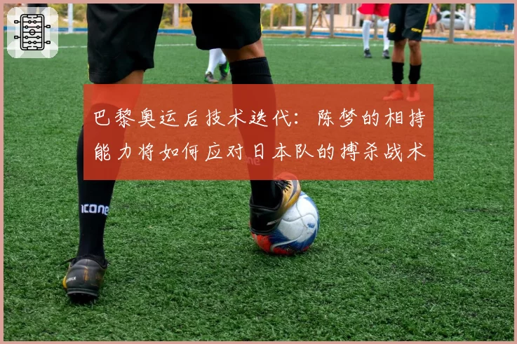 巴黎奥运后技术迭代：陈梦的相持能力将如何应对日本队的搏杀战术？