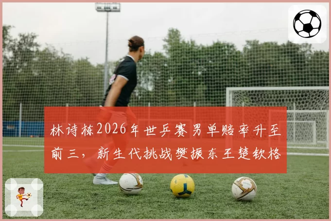 林诗栋2026年世乒赛男单赔率升至前三，新生代挑战樊振东王楚钦格局