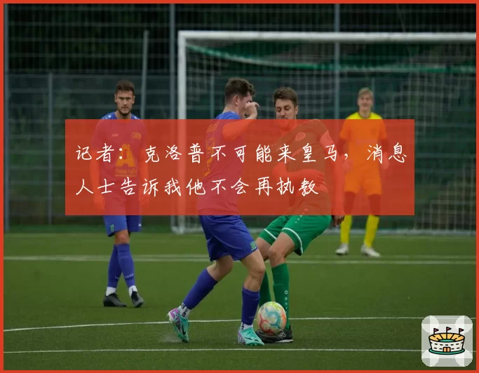 记者：克洛普不可能来皇马，消息人士告诉我他不会再执教