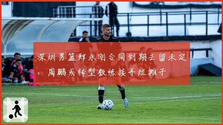 深圳男篮郑永刚合同到期去留未定，周鹏或转型教练接手烂摊子