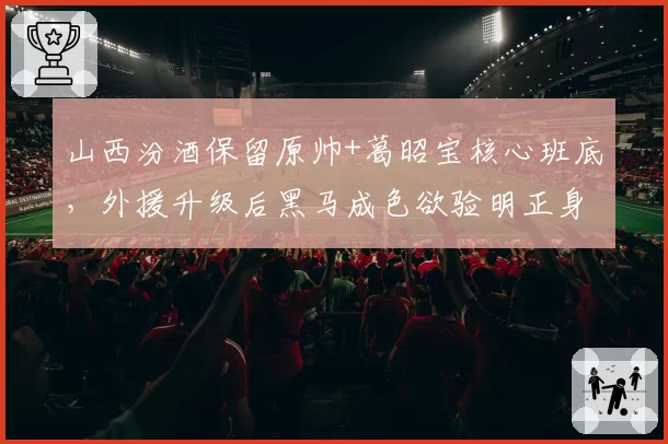 山西汾酒保留原帅+葛昭宝核心班底,外援升级后黑马成色欲验明正身