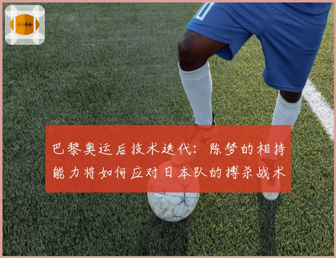 巴黎奥运后技术迭代：陈梦的相持能力将如何应对日本队的搏杀战术？