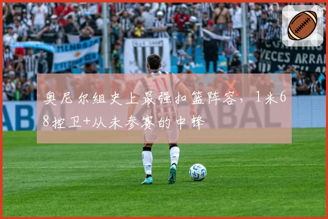 奥尼尔组史上最强扣篮阵容，1米68控卫+从未参赛的中锋