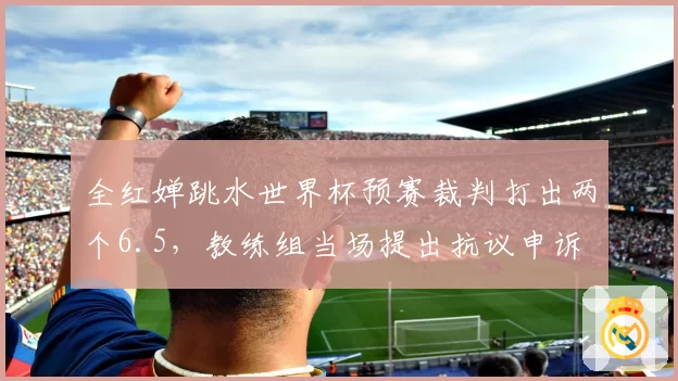 全红婵跳水世界杯预赛裁判打出两个6.5,教练组当场提出抗议申诉
