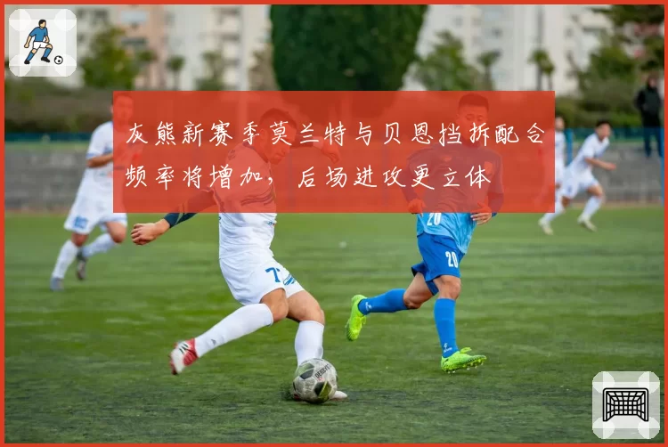 灰熊新赛季莫兰特与贝恩挡拆配合频率将增加，后场进攻更立体