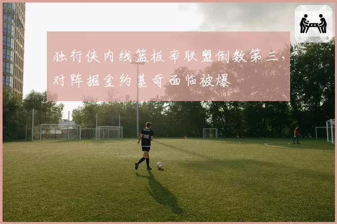 独行侠内线篮板率联盟倒数第三，对阵掘金约基奇面临被爆
