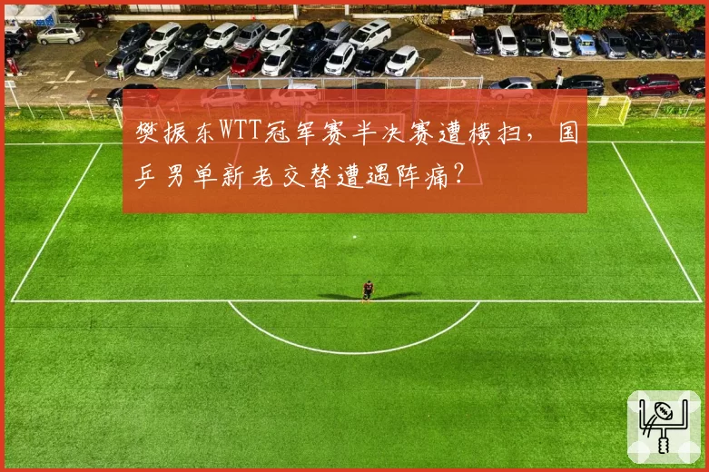樊振东WTT冠军赛半决赛遭横扫,国乒男单新老交替遭遇阵痛?