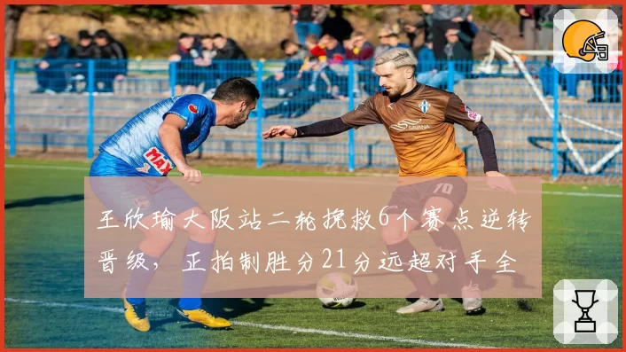 王欣瑜大阪站二轮挽救6个赛点逆转晋级，正拍制胜分21分远超对手全场合计数据__br_