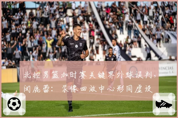 北控男篮加时赛关键界外球误判，闵鹿蕾：录像回放中心形同虚设