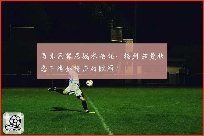 马竞西蒙尼战术老化，格列兹曼状态下滑如何应对欧冠？