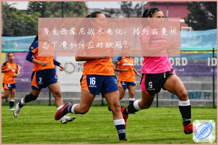 马竞西蒙尼战术老化，格列兹曼状态下滑如何应对欧冠？