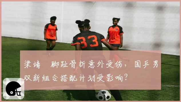 梁靖崑脚趾骨折意外受伤，国乒男双新组合搭配计划受影响？
