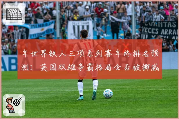年世界铁人三项系列赛年终排名预测：英国双雄争霸格局会否被挪威新星打破？