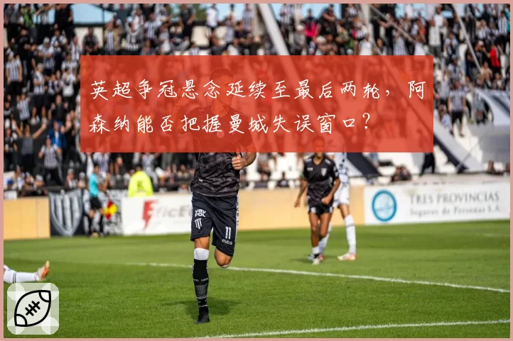英超争冠悬念延续至最后两轮，阿森纳能否把握曼城失误窗口？
