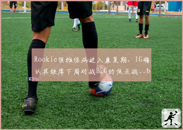 Rookie颈椎伤病进入康复期，IG确认其缺席下周对战BLG的焦点战__br_