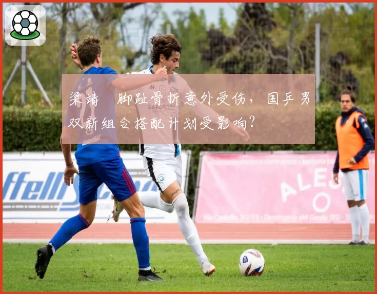 梁靖崑脚趾骨折意外受伤，国乒男双新组合搭配计划受影响？