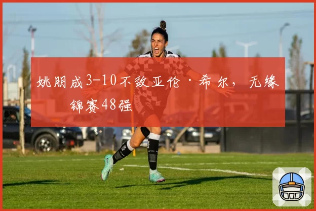 姚朋成3-10不敌亚伦·希尔，无缘世锦赛48强