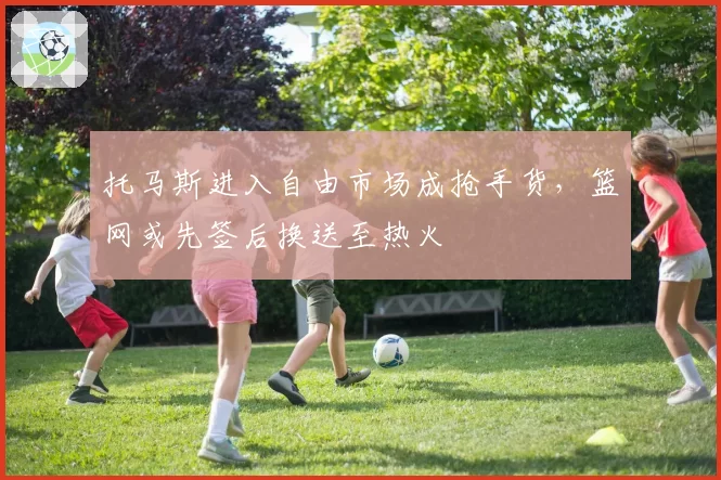 托马斯进入自由市场成抢手货,篮网或先签后换送至热火