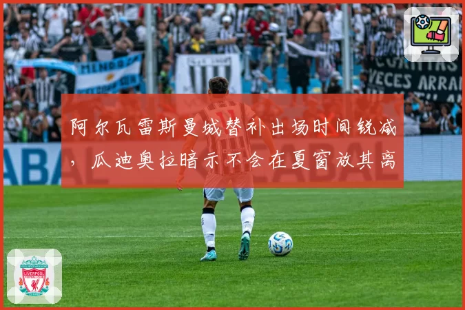 阿尔瓦雷斯曼城替补出场时间锐减，瓜迪奥拉暗示不会在夏窗放其离队