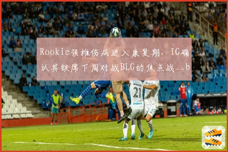 Rookie颈椎伤病进入康复期，IG确认其缺席下周对战BLG的焦点战__br_