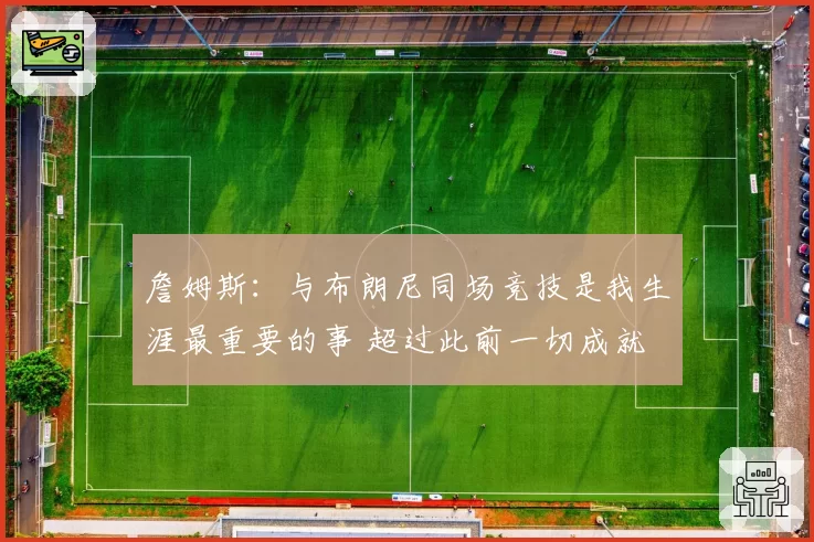 詹姆斯：与布朗尼同场竞技是我生涯最重要的事 超过此前一切成就