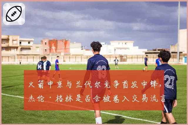 火箭申京与兰代尔竞争首发中锋,杰伦·格林是否会被卷入交易流言?